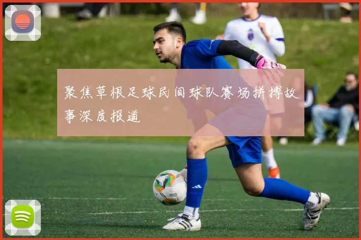 聚焦草根足球民间球队赛场拼搏故事深度报道