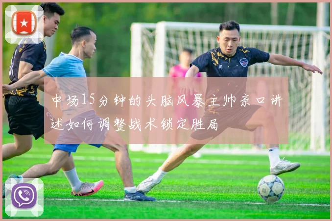 中场15分钟的头脑风暴主帅亲口讲述如何调整战术锁定胜局